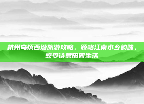 杭州乌镇西塘旅游攻略,领略江南水乡韵味,感受诗意田园生活