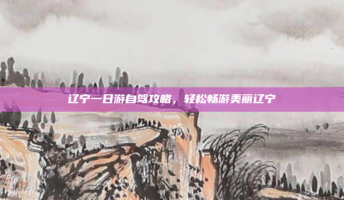 辽宁一日游自驾攻略，轻松畅游美丽辽宁