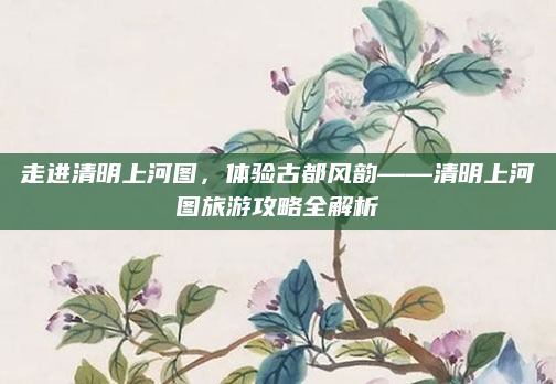 走进清明上河图,体验古都风韵——清明上河图旅游攻略全解析