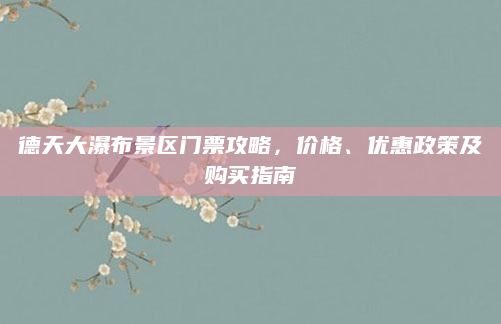 德天大瀑布景区门票攻略,价格、优惠政策及购买指南