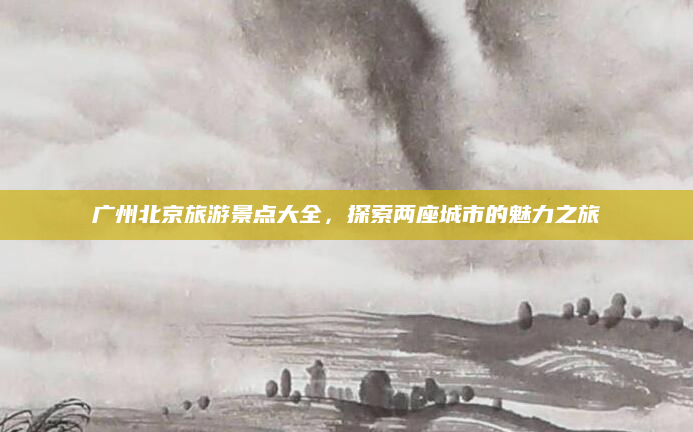 广州北京旅游景点大全,探索两座城市的魅力之旅
