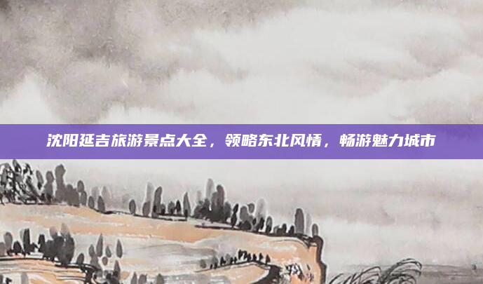 沈阳延吉旅游景点大全,领略东北风情,畅游魅力城市