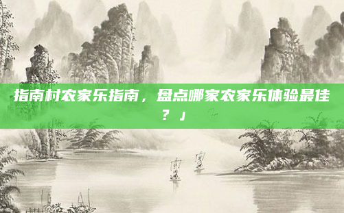 指南村农家乐指南,盘点哪家农家乐体验最佳?」