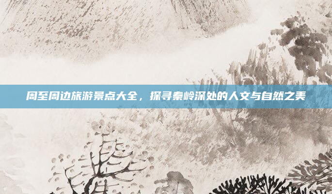 周至周边旅游景点大全,探寻秦岭深处的人文与自然之美