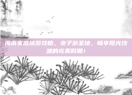 海南家庭旅游攻略,亲子游圣地,畅享阳光沙滩的完美假期!