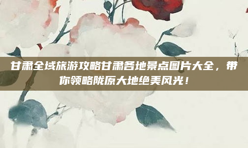 甘肃全域旅游攻略甘肃各地景点图片大全,带你领略陇原大地绝美风光!