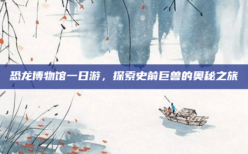 恐龙博物馆一日游,探索史前巨兽的奥秘之旅