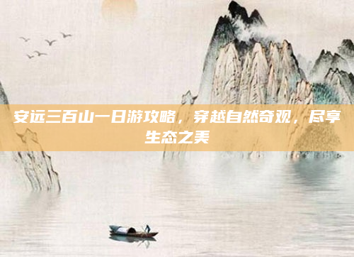 安远三百山一日游攻略,穿越自然奇观,尽享生态之美