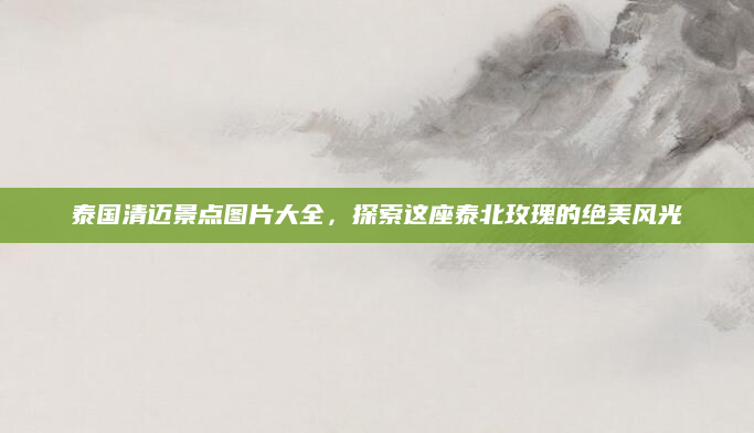 泰国清迈景点图片大全,探索这座泰北玫瑰的绝美风光