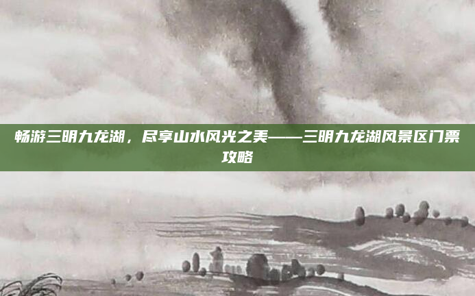 畅游三明九龙湖,尽享山水风光之美——三明九龙湖风景区门票攻略
