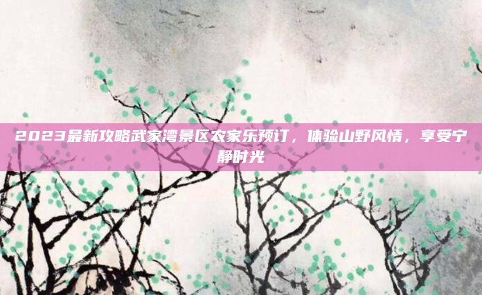 2023最新攻略武家湾景区农家乐预订,体验山野风情,享受宁静时光