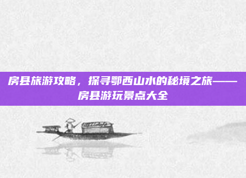房县旅游攻略,探寻鄂西山水的秘境之旅——房县游玩景点大全