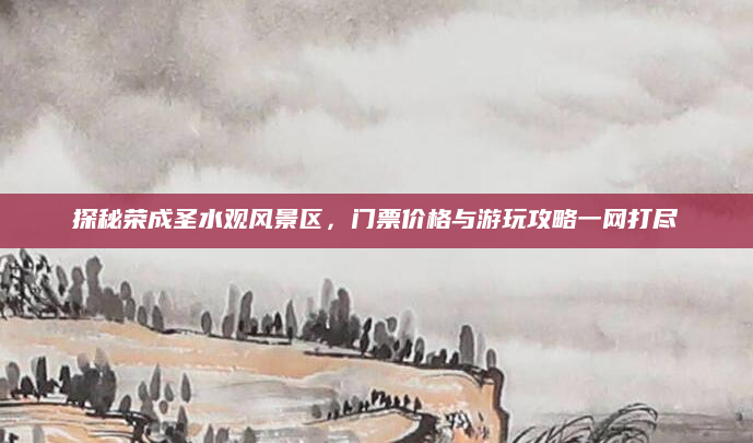 探秘荣成圣水观风景区,门票价格与游玩攻略一网打尽