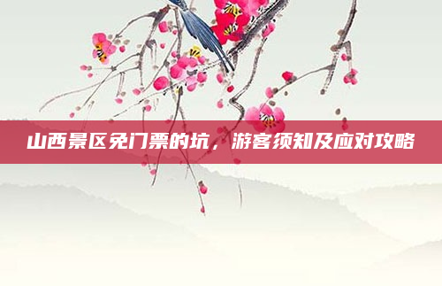 山西景区免门票的坑,游客须知及应对攻略