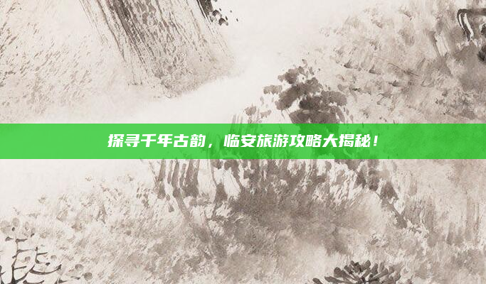 探寻千年古韵,临安旅游攻略大揭秘!