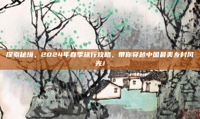 探索秘境,2024年春季旅行攻略,带你穿越中国最美乡村风光!