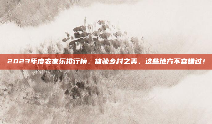 2023年度农家乐排行榜，体验乡村之美，这些地方不容错过！