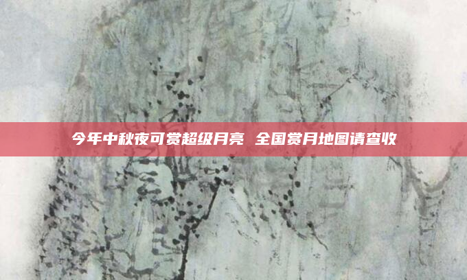 今年中秋夜可赏超级月亮 全国赏月地图请查收→