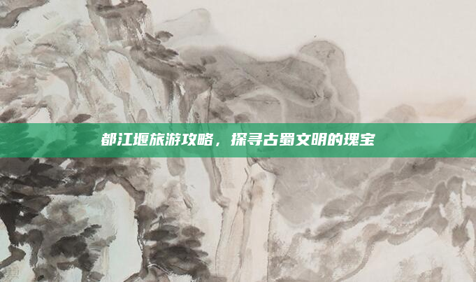 都江堰旅游攻略,探寻古蜀文明的瑰宝