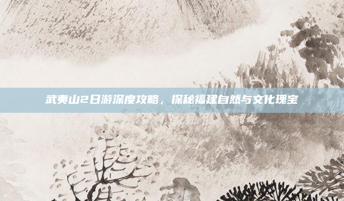 武夷山2日游深度攻略,探秘福建自然与文化瑰宝