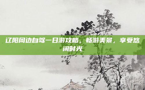 辽阳周边自驾一日游攻略,畅游美景,享受悠闲时光