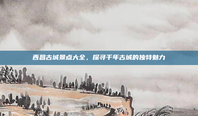 西昌古城景点大全，探寻千年古城的独特魅力