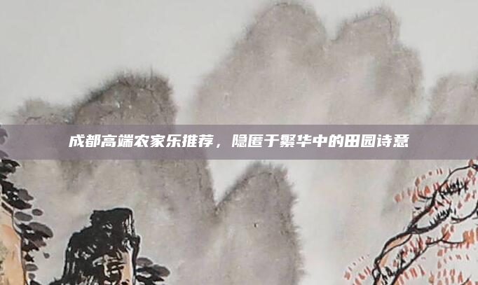 成都高端农家乐推荐,隐匿于繁华中的田园诗意