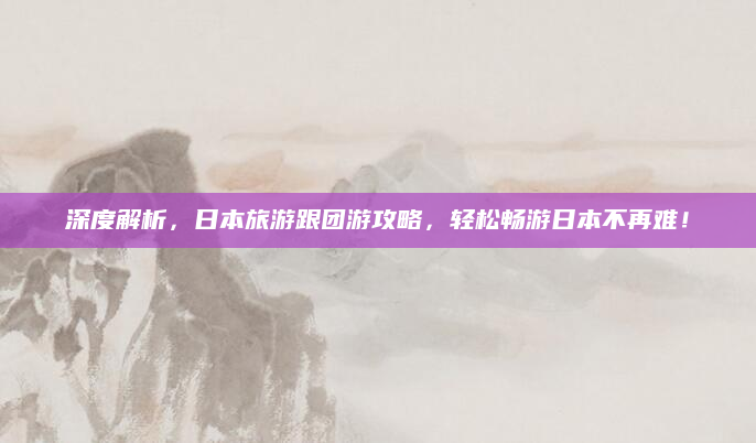 深度解析,日本旅游跟团游攻略,轻松畅游日本不再难!
