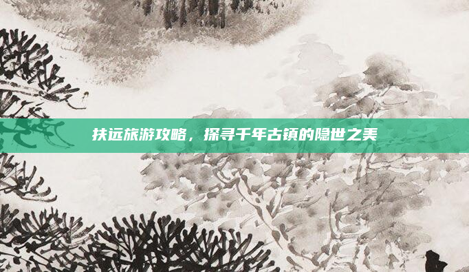 扶远旅游攻略,探寻千年古镇的隐世之美