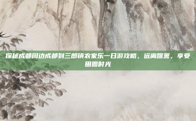 探秘成都周边成都到三郎镇农家乐一日游攻略,远离喧嚣,享受田园时光