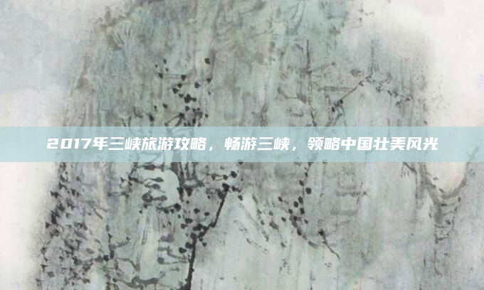 2017年三峡旅游攻略,畅游三峡,领略中国壮美风光
