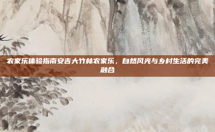 农家乐体验指南安吉大竹林农家乐,自然风光与乡村生活的完美融合
