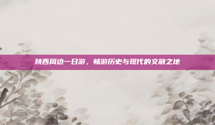 陕西周边一日游,畅游历史与现代的交融之地