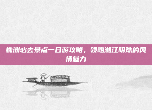 株洲必去景点一日游攻略,领略湘江明珠的风情魅力