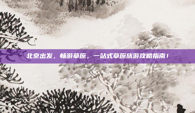 北京出发,畅游草原,一站式草原旅游攻略指南!