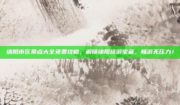 绵阳市区景点大全免费攻略,解锁绵阳旅游宝藏,畅游无压力!
