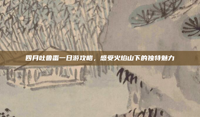 四月吐鲁番一日游攻略,感受火焰山下的独特魅力