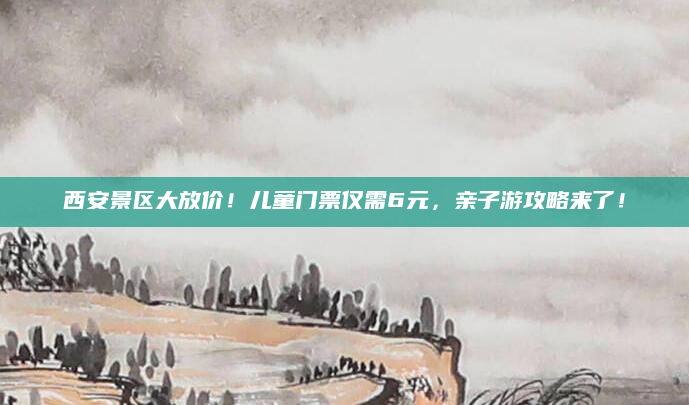 西安景区大放价!儿童门票仅需6元,亲子游攻略来了!