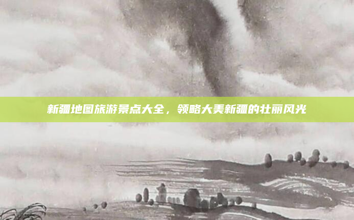 新疆地图旅游景点大全,领略大美新疆的壮丽风光