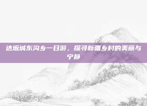 达坂城东沟乡一日游,探寻新疆乡村的美丽与宁静