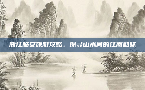 浙江临安旅游攻略,探寻山水间的江南韵味