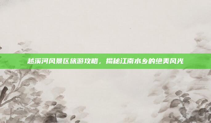 越溪河风景区旅游攻略,揭秘江南水乡的绝美风光