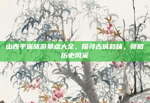 山西平遥旅游景点大全,探寻古城韵味,领略历史风采