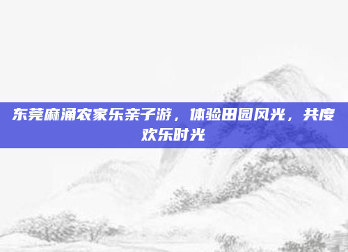 东莞麻涌农家乐亲子游,体验田园风光,共度欢乐时光