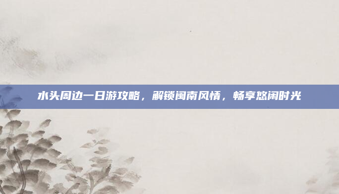 水头周边一日游攻略,解锁闽南风情,畅享悠闲时光