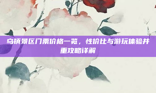 乌镇景区门票价格一览,性价比与游玩体验并重攻略详解