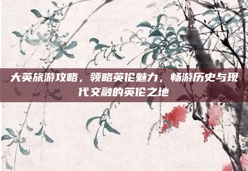 大英旅游攻略,领略英伦魅力,畅游历史与现代交融的英伦之地