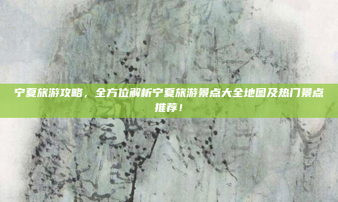 宁夏旅游攻略，全方位解析宁夏旅游景点大全地图及热门景点推荐！