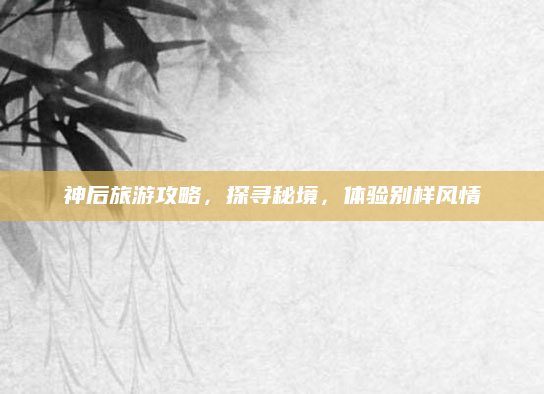 神后旅游攻略,探寻秘境,体验别样风情
