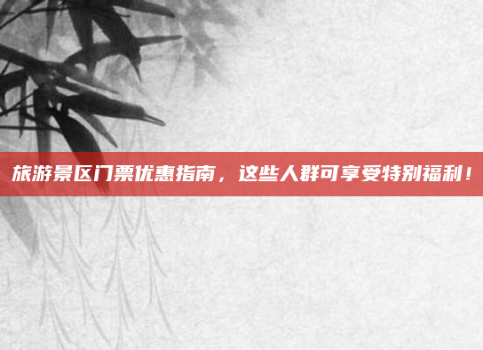 旅游景区门票优惠指南,这些人群可享受特别福利!